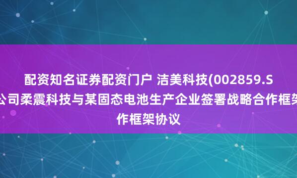 配资知名证券配资门户 洁美科技(002859.SZ)子公司柔震科技与某固态电池生产企业签署战略合作框架协议