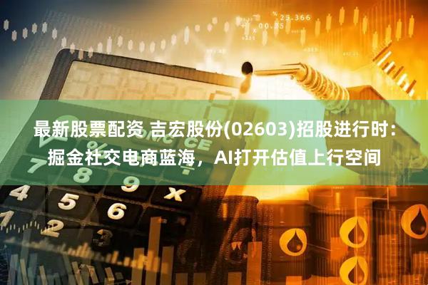 最新股票配资 吉宏股份(02603)招股进行时：掘金社交电商蓝海，AI打开估值上行空间