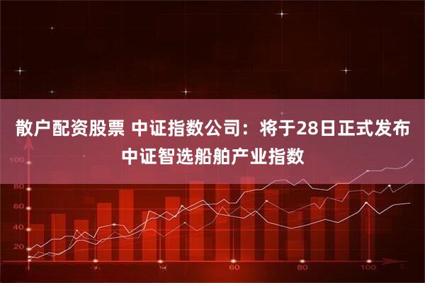 散户配资股票 中证指数公司：将于28日正式发布中证智选船舶产业指数