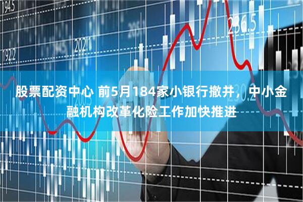 股票配资中心 前5月184家小银行撤并，中小金融机构改革化险工作加快推进