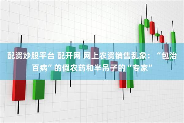 配资炒股平台 配开网 网上农资销售乱象：“包治百病”的假农药和半吊子的“专家”