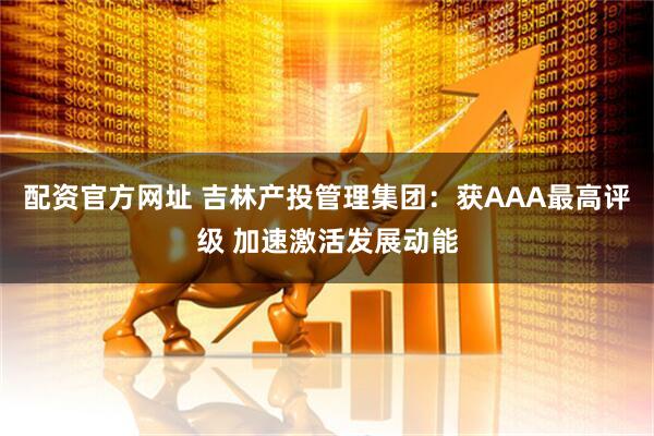配资官方网址 吉林产投管理集团：获AAA最高评级 加速激活发展动能