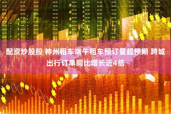 配资炒股股 神州租车端午租车预订量超预期 跨城出行订单同比增长近4倍