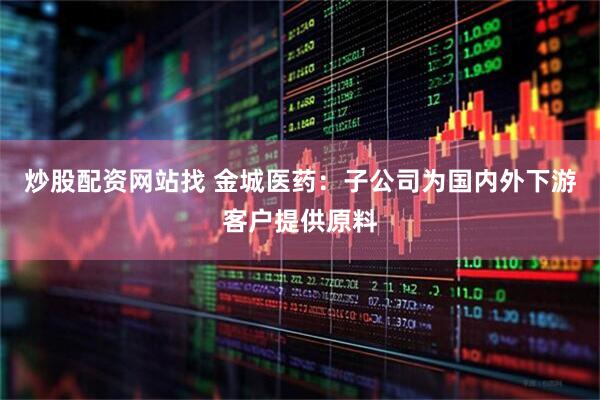 炒股配资网站找 金城医药：子公司为国内外下游客户提供原料