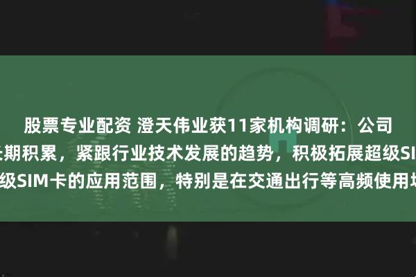 股票专业配资 澄天伟业获11家机构调研：公司凭借在智能卡领域的长期积累，紧跟行业技术发展的趋势，积极拓展超级SIM卡的应用范围，特别是在交通出行等高频使用场景中（附调研问答）
