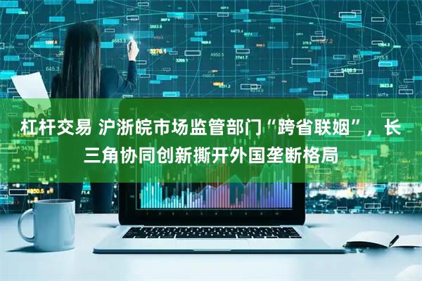 杠杆交易 沪浙皖市场监管部门“跨省联姻”，长三角协同创新撕开外国垄断格局