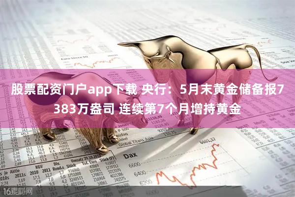 股票配资门户app下载 央行：5月末黄金储备报7383万盎司 连续第7个月增持黄金