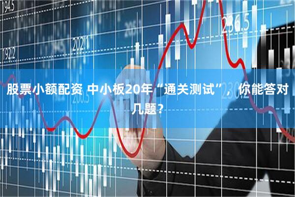 股票小额配资 中小板20年“通关测试”，你能答对几题？