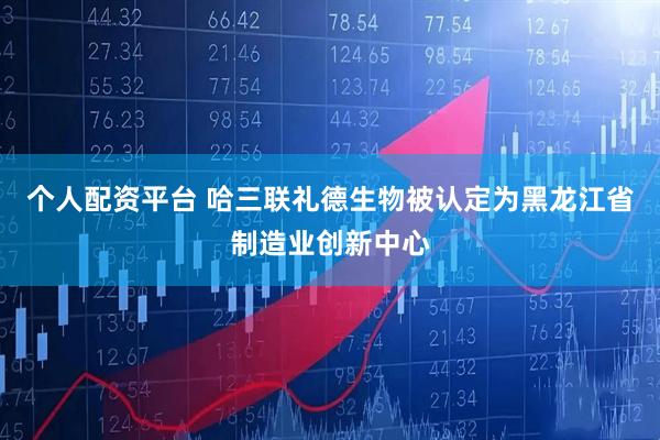 个人配资平台 哈三联礼德生物被认定为黑龙江省制造业创新中心