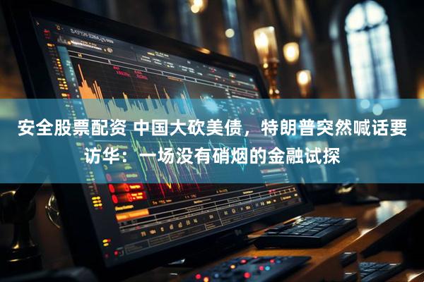 安全股票配资 中国大砍美债，特朗普突然喊话要访华：一场没有硝烟的金融试探