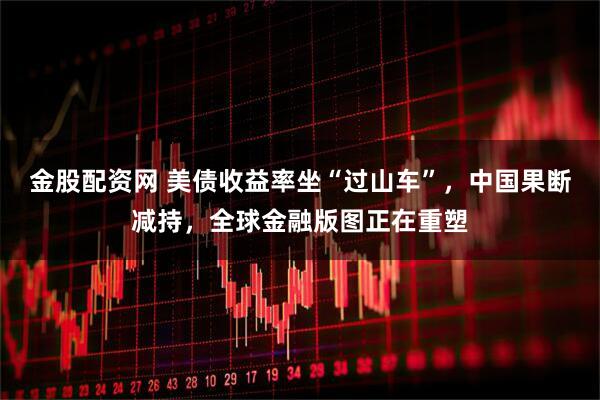 金股配资网 美债收益率坐“过山车”，中国果断减持，全球金融版图正在重塑