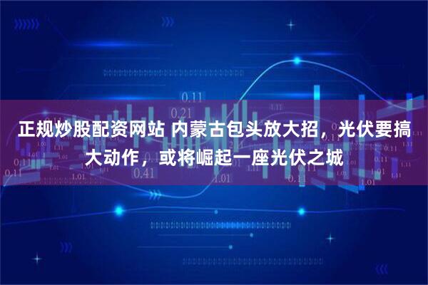 正规炒股配资网站 内蒙古包头放大招，光伏要搞大动作，或将崛起一座光伏之城