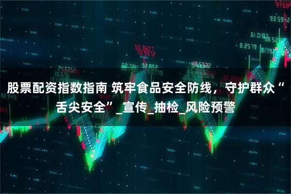 股票配资指数指南 筑牢食品安全防线，守护群众“舌尖安全”_宣传_抽检_风险预警