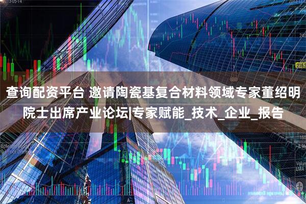 查询配资平台 邀请陶瓷基复合材料领域专家董绍明院士出席产业论坛|专家赋能_技术_企业_报告