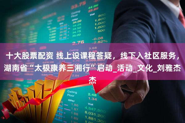 十大股票配资 线上设课程答疑，线下入社区服务，湖南省“太极康养三湘行”启动_活动_文化_刘雅杰