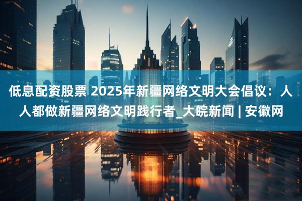 低息配资股票 2025年新疆网络文明大会倡议：人人都做新疆网络文明践行者_大皖新闻 | 安徽网
