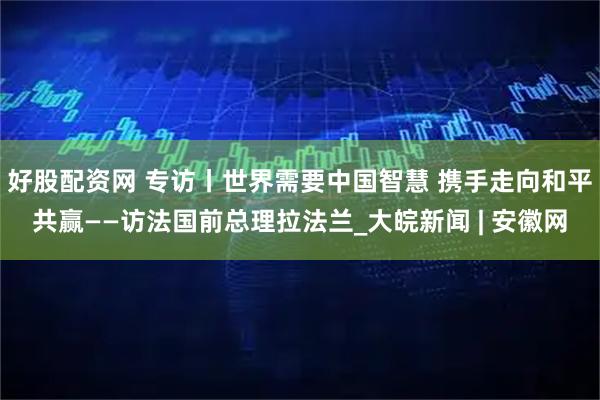 好股配资网 专访丨世界需要中国智慧 携手走向和平共赢——访法国前总理拉法兰_大皖新闻 | 安徽网
