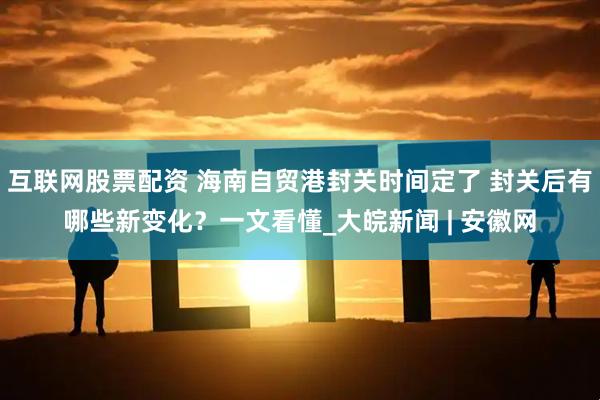 互联网股票配资 海南自贸港封关时间定了 封关后有哪些新变化？一文看懂_大皖新闻 | 安徽网