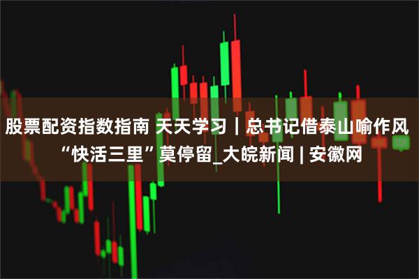 股票配资指数指南 天天学习｜总书记借泰山喻作风 “快活三里”莫停留_大皖新闻 | 安徽网