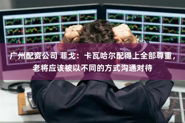 广州配资公司 菲戈：卡瓦哈尔配得上全部尊重，老将应该被以不同的方式沟通对待