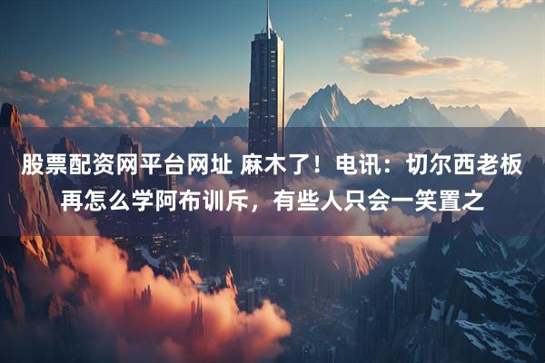 股票配资网平台网址 麻木了！电讯：切尔西老板再怎么学阿布训斥，有些人只会一笑置之