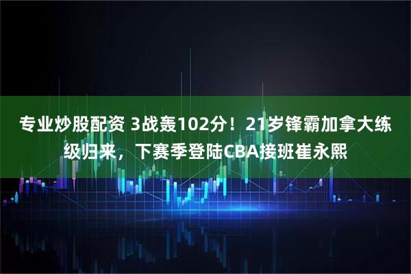 专业炒股配资 3战轰102分！21岁锋霸加拿大练级归来，下赛季登陆CBA接班崔永熙