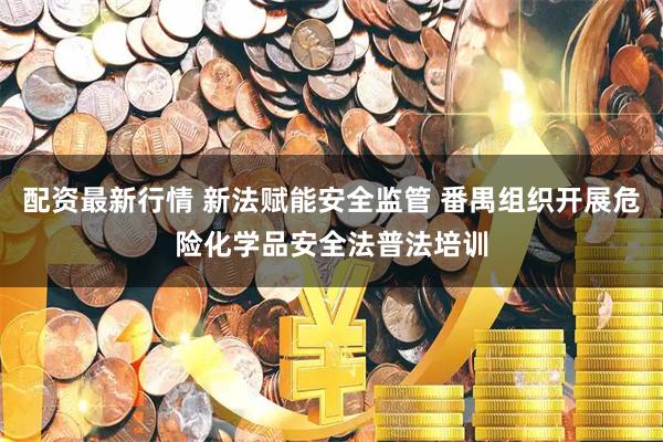 配资最新行情 新法赋能安全监管 番禺组织开展危险化学品安全法普法培训